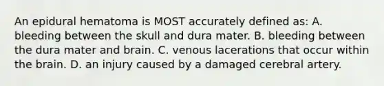 An epidural hematoma is MOST accurately defined as: A. bleeding between the skull and dura mater. B. bleeding between the dura mater and brain. C. venous lacerations that occur within the brain. D. an injury caused by a damaged cerebral artery.