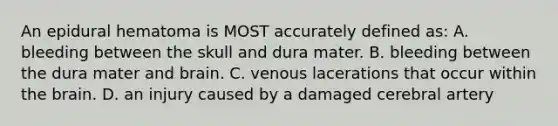 An epidural hematoma is MOST accurately defined as: A. bleeding between the skull and dura mater. B. bleeding between the dura mater and brain. C. venous lacerations that occur within the brain. D. an injury caused by a damaged cerebral artery