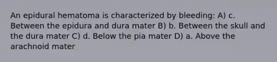 An epidural hematoma is characterized by bleeding: A) c. Between the epidura and dura mater B) b. Between the skull and the dura mater C) d. Below the pia mater D) a. Above the arachnoid mater