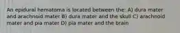 An epidural hematoma is located between the: A) dura mater and arachnoid mater B) dura mater and the skull C) arachnoid mater and pia mater D) pia mater and the brain