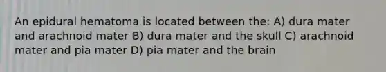 An epidural hematoma is located between the: A) dura mater and arachnoid mater B) dura mater and the skull C) arachnoid mater and pia mater D) pia mater and the brain