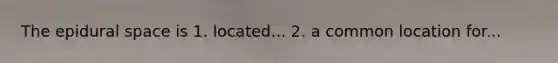 The epidural space is 1. located... 2. a common location for...