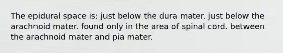 The epidural space is: just below the dura mater. just below the arachnoid mater. found only in the area of spinal cord. between the arachnoid mater and pia mater.