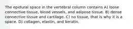 The epidural space in the vertebral column contains A) loose connective tissue, blood vessels, and adipose tissue. B) dense connective tissue and cartilage. C) no tissue, that is why it is a space. D) collagen, elastin, and keratin.