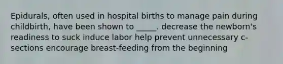 Epidurals, often used in hospital births to manage pain during childbirth, have been shown to _____. decrease the newborn's readiness to suck induce labor help prevent unnecessary c-sections encourage breast-feeding from the beginning