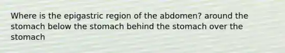 Where is the epigastric region of the abdomen? around the stomach below the stomach behind the stomach over the stomach