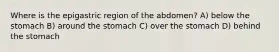 Where is the epigastric region of the abdomen? A) below the stomach B) around the stomach C) over the stomach D) behind the stomach