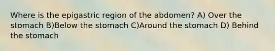 Where is the epigastric region of the abdomen? A) Over the stomach B)Below the stomach C)Around the stomach D) Behind the stomach