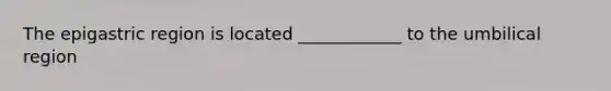 The epigastric region is located ____________ to the umbilical region
