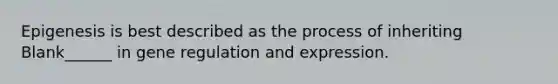 Epigenesis is best described as the process of inheriting Blank______ in gene regulation and expression.