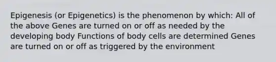 Epigenesis (or Epigenetics) is the phenomenon by which: All of the above Genes are turned on or off as needed by the developing body Functions of body cells are determined Genes are turned on or off as triggered by the environment