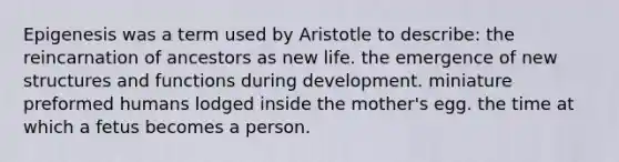 Epigenesis was a term used by Aristotle to describe: the reincarnation of ancestors as new life. the emergence of new structures and functions during development. miniature preformed humans lodged inside the mother's egg. the time at which a fetus becomes a person.