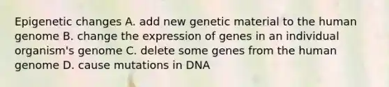 Epigenetic changes A. add new genetic material to the human genome B. change the expression of genes in an individual organism's genome C. delete some genes from the human genome D. cause mutations in DNA