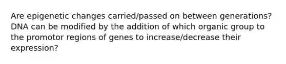 Are epigenetic changes carried/passed on between generations? DNA can be modified by the addition of which organic group to the promotor regions of genes to increase/decrease their expression?