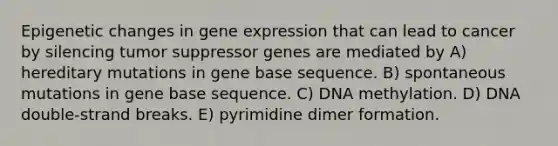 Epigenetic changes in gene expression that can lead to cancer by silencing tumor suppressor genes are mediated by A) hereditary mutations in gene base sequence. B) spontaneous mutations in gene base sequence. C) DNA methylation. D) DNA double-strand breaks. E) pyrimidine dimer formation.