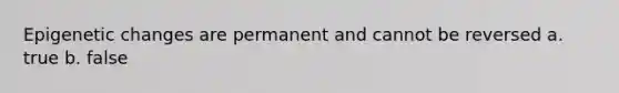 Epigenetic changes are permanent and cannot be reversed a. true b. false