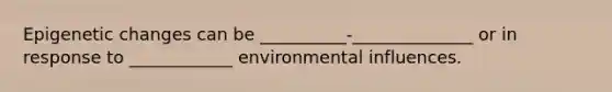 Epigenetic changes can be __________-______________ or in response to ____________ environmental influences.