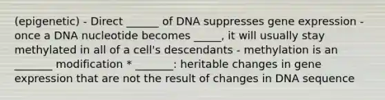 (epigenetic) - Direct ______ of DNA suppresses gene expression - once a DNA nucleotide becomes _____, it will usually stay methylated in all of a cell's descendants - methylation is an _______ modification * _______: heritable changes in gene expression that are not the result of changes in DNA sequence