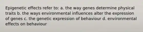 Epigenetic effects refer to: a. the way genes determine physical traits b. the ways environmental influences alter the expression of genes c. the genetic expression of behaviour d. environmental effects on behaviour