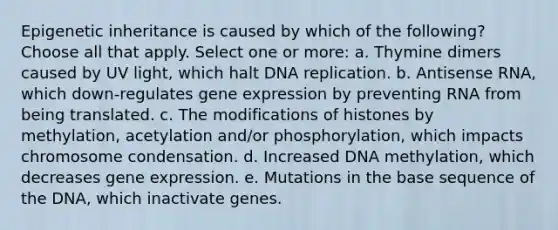 Epigenetic inheritance is caused by which of the following? Choose all that apply. Select one or more: a. Thymine dimers caused by UV light, which halt DNA replication. b. Antisense RNA, which down-regulates gene expression by preventing RNA from being translated. c. The modifications of histones by methylation, acetylation and/or phosphorylation, which impacts chromosome condensation. d. Increased DNA methylation, which decreases gene expression. e. Mutations in the base sequence of the DNA, which inactivate genes.