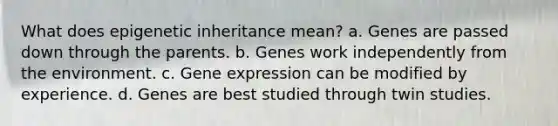 What does epigenetic inheritance mean? a. Genes are passed down through the parents. b. Genes work independently from the environment. c. <a href='https://www.questionai.com/knowledge/kFtiqWOIJT-gene-expression' class='anchor-knowledge'>gene expression</a> can be modified by experience. d. Genes are best studied through twin studies.