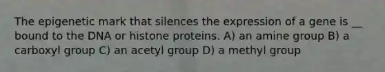 The epigenetic mark that silences the expression of a gene is __ bound to the DNA or histone proteins. A) an amine group B) a carboxyl group C) an acetyl group D) a methyl group