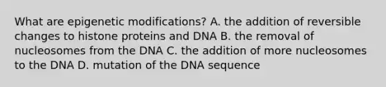 What are epigenetic modifications? A. the addition of reversible changes to histone proteins and DNA B. the removal of nucleosomes from the DNA C. the addition of more nucleosomes to the DNA D. mutation of the DNA sequence