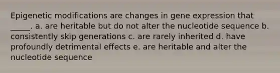 Epigenetic modifications are changes in gene expression that _____. a. are heritable but do not alter the nucleotide sequence b. consistently skip generations c. are rarely inherited d. have profoundly detrimental effects e. are heritable and alter the nucleotide sequence