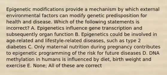 Epigenetic modifications provide a mechanism by which external environmental factors can modify genetic predisposition for health and disease. Which of the following statements is incorrect? A. Epigenetics influence gene transcription and subsequently organ function B. Epigenetics could be involved in age-related and lifestyle-related diseases, such as type 2 diabetes C. Only maternal nutrition during pregnancy contributes to epigenetic programming of the risk for future diseases D. DNA methylation in humans is influenced by diet, birth weight and exercise E. None; All of these are correct