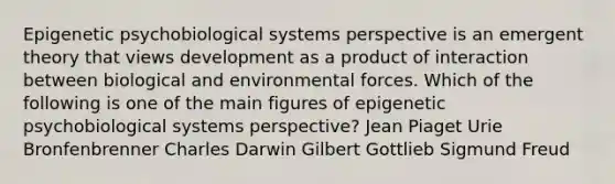 Epigenetic psychobiological systems perspective is an emergent theory that views development as a product of interaction between biological and environmental forces. Which of the following is one of the main figures of epigenetic psychobiological systems perspective? Jean Piaget Urie Bronfenbrenner Charles Darwin Gilbert Gottlieb Sigmund Freud