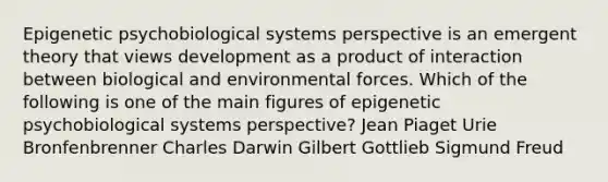 Epigenetic psychobiological systems perspective is an emergent theory that views development as a product of interaction between biological and environmental forces. Which of the following is one of the main figures of epigenetic psychobiological systems perspective? Jean Piaget Urie Bronfenbrenner Charles Darwin Gilbert Gottlieb Sigmund Freud