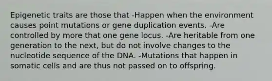 Epigenetic traits are those that -Happen when the environment causes point mutations or gene duplication events. -Are controlled by more that one gene locus. -Are heritable from one generation to the next, but do not involve changes to the nucleotide sequence of the DNA. -Mutations that happen in somatic cells and are thus not passed on to offspring.