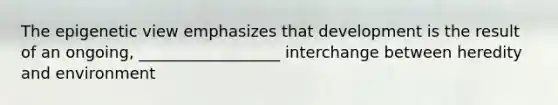 The epigenetic view emphasizes that development is the result of an ongoing, __________________ interchange between heredity and environment