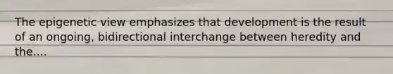 The epigenetic view emphasizes that development is the result of an ongoing, bidirectional interchange between heredity and the....