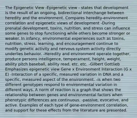 The Epigenetic View -Epigenetic view - states that development is the result of an ongoing, bidirectional interchange between heredity and the environment. Compares heredity-environment correlation and epigenetic views of development -During prenatal development, toxins, nutrition, and stress can influence some genes to stop functioning while others become stronger or weaker. In infancy, environmental experiences such as toxins, nutrition, stress, learning, and encouragement continue to modify genetic activity and nervous system activity directly underlies behavior. -Heredity and environment operate together, produce persons intelligence, temperament, height, weight, ability pitch baseball, ability read, etc. etc. -Gilbert Gottlieb Emphasizes epigenetic view Gene x Environment Interaction (G x E) -Interaction of a specific, measured variation in DNA and a specific, measured aspect of the environment. -is when two different genotypes respond to environmental variation in different ways. A norm of reaction is a graph that shows the relationship between genes and environmental factors when phenotypic differences are continuous. -passive, evocative, and active. Examples of each type of gene‐environment correlation, and support for these effects from the literature are presented.