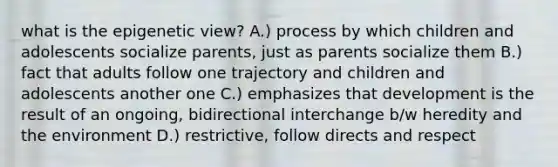 what is the epigenetic view? A.) process by which children and adolescents socialize parents, just as parents socialize them B.) fact that adults follow one trajectory and children and adolescents another one C.) emphasizes that development is the result of an ongoing, bidirectional interchange b/w heredity and the environment D.) restrictive, follow directs and respect