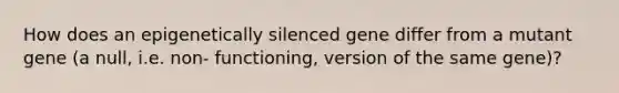 How does an epigenetically silenced gene differ from a mutant gene (a null, i.e. non- functioning, version of the same gene)?