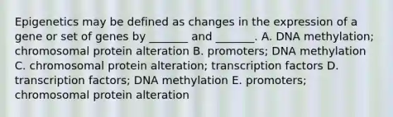 Epigenetics may be defined as changes in the expression of a gene or set of genes by _______ and _______. A. DNA methylation; chromosomal protein alteration B. promoters; DNA methylation C. chromosomal protein alteration; transcription factors D. transcription factors; DNA methylation E. promoters; chromosomal protein alteration