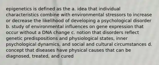 epigenetics is defined as the a. idea that individual characteristics combine with environmental stressors to increase or decrease the likelihood of developing a psychological disorder b. study of environmental influences on gene expression that occur without a DNA change c. notion that disorders reflect genetic predispositions and physiological states, inner psychological dynamics, and social and cultural circumstances d. concept that diseases have physical causes that can be diagnosed, treated, and cured