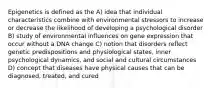 Epigenetics is defined as the A) idea that individual characteristics combine with environmental stressors to increase or decrease the likelihood of developing a psychological disorder B) study of environmental influences on gene expression that occur without a DNA change C) notion that disorders reflect genetic predispositions and physiological states, inner psychological dynamics, and social and cultural circumstances D) concept that diseases have physical causes that can be diagnosed, treated, and cured