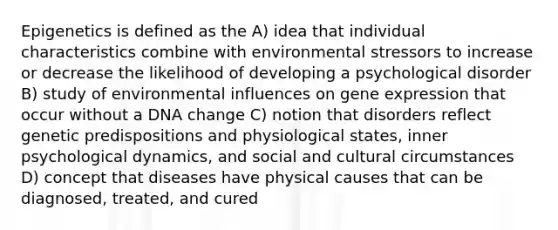 Epigenetics is defined as the A) idea that individual characteristics combine with environmental stressors to increase or decrease the likelihood of developing a psychological disorder B) study of environmental influences on gene expression that occur without a DNA change C) notion that disorders reflect genetic predispositions and physiological states, inner psychological dynamics, and social and cultural circumstances D) concept that diseases have physical causes that can be diagnosed, treated, and cured