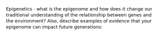 Epigenetics - what is the epigenome and how does it change our traditional understanding of the relationship between genes and the environment? Also, describe examples of evidence that your epigenome can impact future generations: