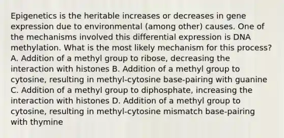 Epigenetics is the heritable increases or decreases in gene expression due to environmental (among other) causes. One of the mechanisms involved this differential expression is DNA methylation. What is the most likely mechanism for this process? A. Addition of a methyl group to ribose, decreasing the interaction with histones B. Addition of a methyl group to cytosine, resulting in methyl-cytosine base-pairing with guanine C. Addition of a methyl group to diphosphate, increasing the interaction with histones D. Addition of a methyl group to cytosine, resulting in methyl-cytosine mismatch base-pairing with thymine