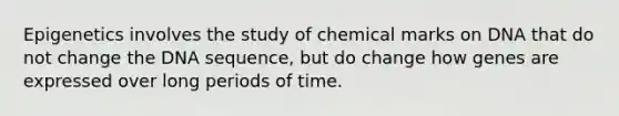 Epigenetics involves the study of chemical marks on DNA that do not change the DNA sequence, but do change how genes are expressed over long periods of time.