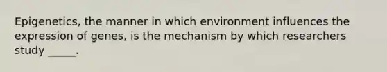 Epigenetics, the manner in which environment influences the expression of genes, is the mechanism by which researchers study _____.