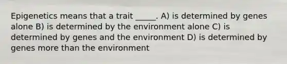 Epigenetics means that a trait _____. A) is determined by genes alone B) is determined by the environment alone C) is determined by genes and the environment D) is determined by genes more than the environment