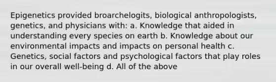 Epigenetics provided broarchelogits, biological anthropologists, genetics, and physicians with: a. Knowledge that aided in understanding every species on earth b. Knowledge about our environmental impacts and impacts on personal health c. Genetics, social factors and psychological factors that play roles in our overall well-being d. All of the above