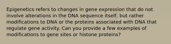 Epigenetics refers to changes in gene expression that do not involve alterations in the DNA sequence itself, but rather modifications to DNA or the proteins associated with DNA that regulate gene activity. Can you provide a few examples of modifications to gene sites or histone proteins?