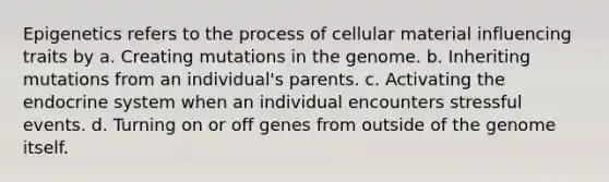 Epigenetics refers to the process of cellular material influencing traits by a. Creating mutations in the genome. b. Inheriting mutations from an individual's parents. c. Activating the endocrine system when an individual encounters stressful events. d. Turning on or off genes from outside of the genome itself.