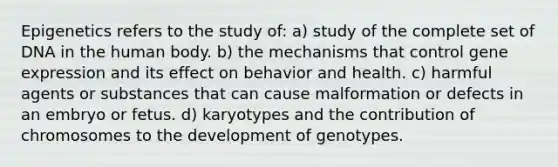 Epigenetics refers to the study of: a) study of the complete set of DNA in the human body. b) the mechanisms that control gene expression and its effect on behavior and health. c) harmful agents or substances that can cause malformation or defects in an embryo or fetus. d) karyotypes and the contribution of chromosomes to the development of genotypes.